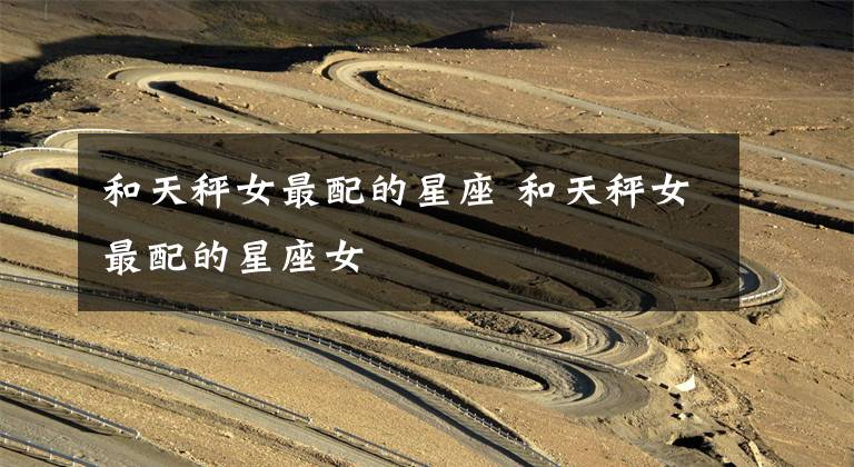 和天秤女最配的星座 和天秤女最配的星座女文章配图
