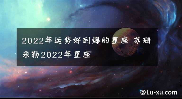 2022年运势好到爆的星座 苏珊米勒2022年星座