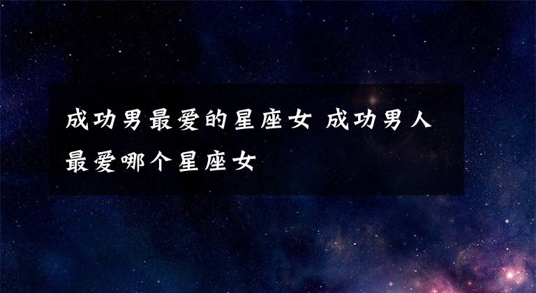 成功男最爱的星座女 成功男人最爱哪个星座女文章配图