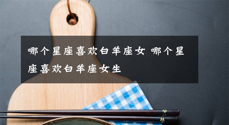 哪个星座喜欢白羊座女 哪个星座喜欢白羊座女生文章配图