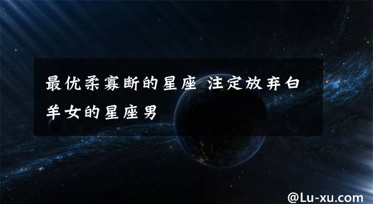 最优柔寡断的星座 注定放弃白羊女的星座男