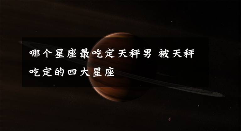 哪个星座最吃定天秤男 被天秤吃定的四大星座