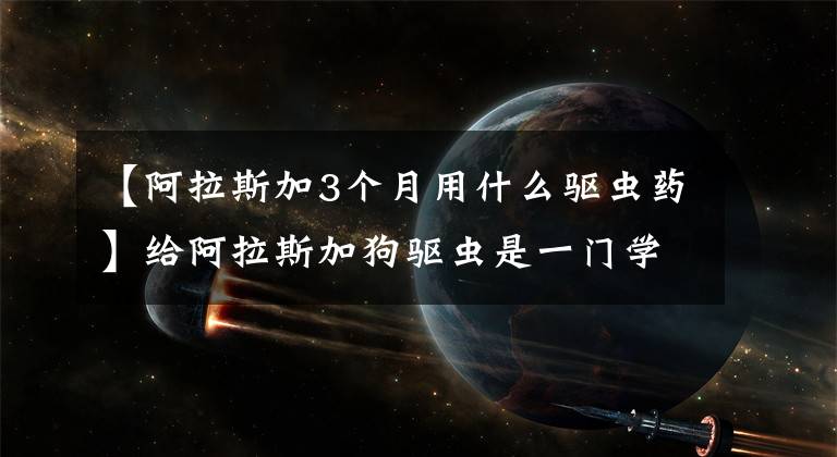 【阿拉斯加3个月用什么驱虫药】给阿拉斯加狗驱虫是一门学问。看看网友们怎么做。文章配图