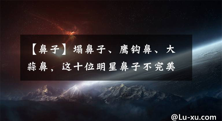 【鼻子】塌鼻子、鹰钩鼻、大蒜鼻，这十位明星鼻子不完美，却个个有魅力