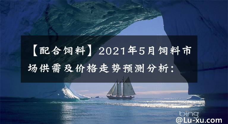 【配合饲料】2021年5月饲料市场供需及价格走势预测分析：主要饲料产品价格止涨小幅回落