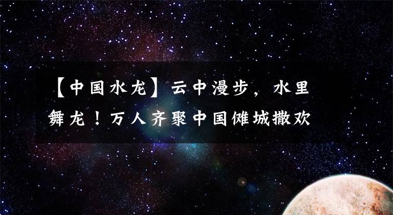 【中国水龙】云中漫步，水里舞龙！万人齐聚中国傩城撒欢，共度“水龙节”