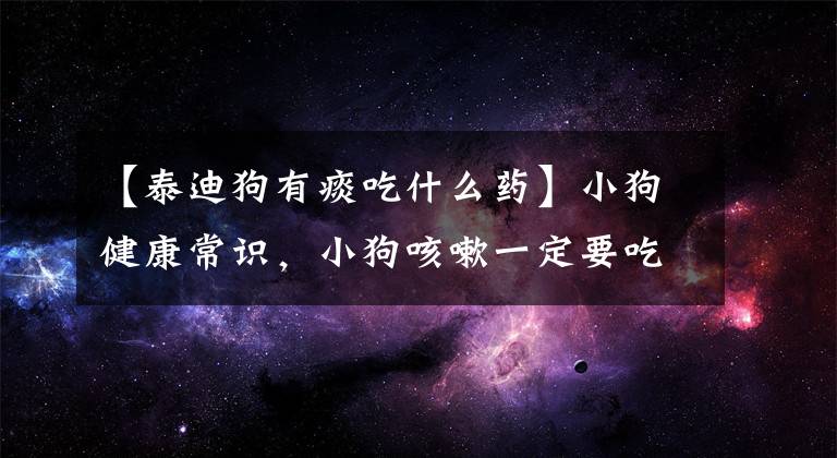 【泰迪狗有痰吃什么药】小狗健康常识，小狗咳嗽一定要吃药吗，可以吃人吃的咳嗽药吗？文章配图