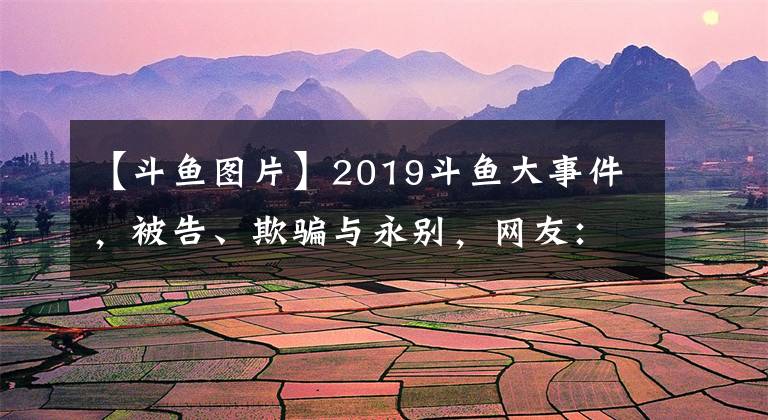 【斗鱼图片】2019斗鱼大事件，被告、欺骗与永别，网友：可以拍成电视剧