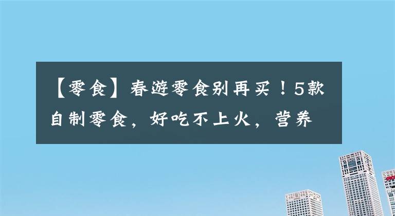 【零食】春游零食别再买！5款自制零食，好吃不上火，营养加倍，携带方便