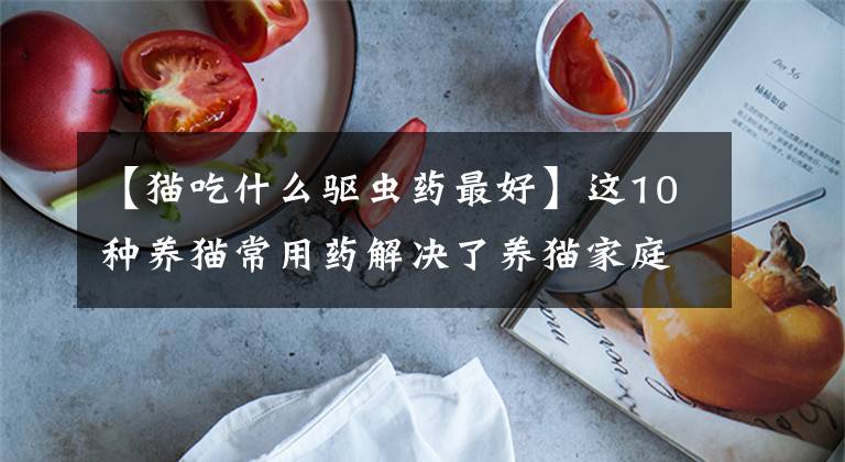 【猫吃什么驱虫药最好】这10种养猫常用药解决了养猫家庭80%的问题，可以收藏调查文章配图