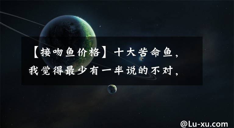 【接吻鱼价格】十大苦命鱼，我觉得最少有一半说的不对，不信你看