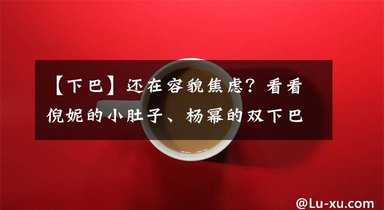 【下巴】还在容貌焦虑？看看倪妮的小肚子、杨幂的双下巴、热巴的满脸痘吧