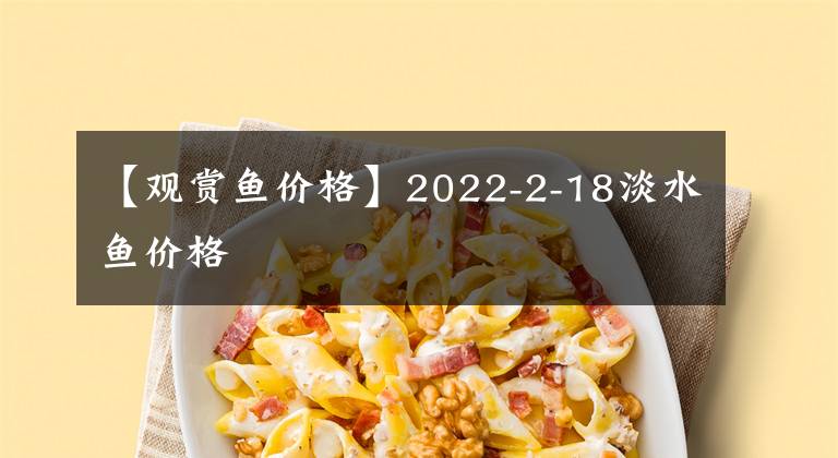 【观赏鱼价格】2022-2-18淡水鱼价格