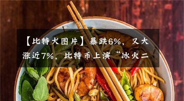 【比特犬图片】暴跌6%，又大涨近7%，比特币上演“冰火二重天”！近48小时，24万人被“血洗”，112亿资金灰飞烟灭