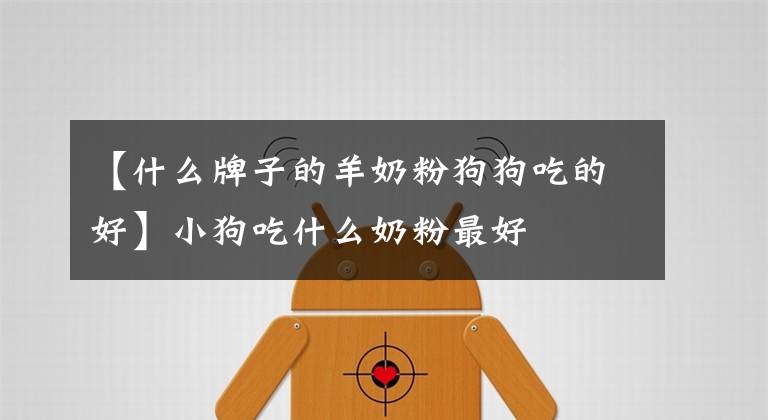 【什么牌子的羊奶粉狗狗吃的好】小狗吃什么奶粉最好文章配图