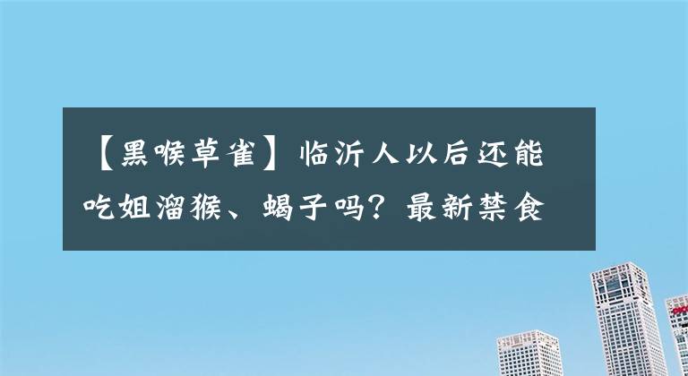 【黑喉草雀】临沂人以后还能吃姐溜猴、蝎子吗？最新禁食名单来了！（呼吁转发）