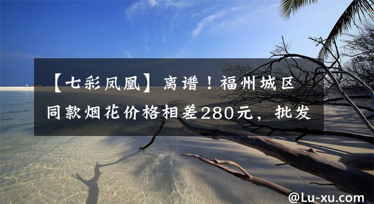 【七彩凤凰】离谱！福州城区同款烟花价格相差280元，批发价33元竟卖380元