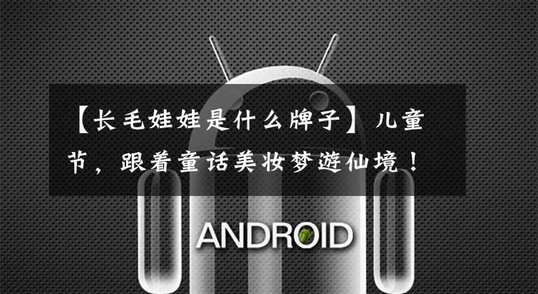 【长毛娃娃是什么牌子】儿童节，跟着童话美妆梦游仙境！文章配图