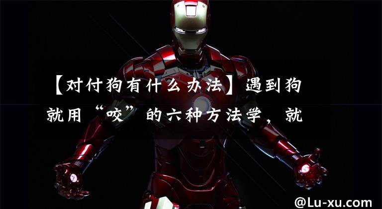 【对付狗有什么办法】遇到狗就用“咬”的六种方法学，就不怕了文章配图