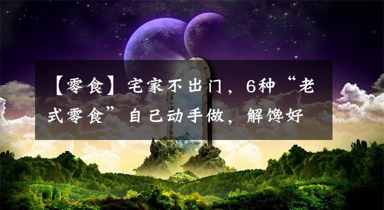 【零食】宅家不出门，6种“老式零食”自己动手做，解馋好吃，家人喜欢