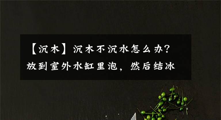 【沉木】沉木不沉水怎么办？放到室外水缸里泡，然后结冰拿不出来了