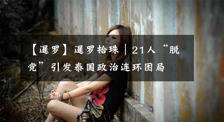 【暹罗】暹罗拾珠｜21人“脱党”引发泰国政治连环困局文章配图