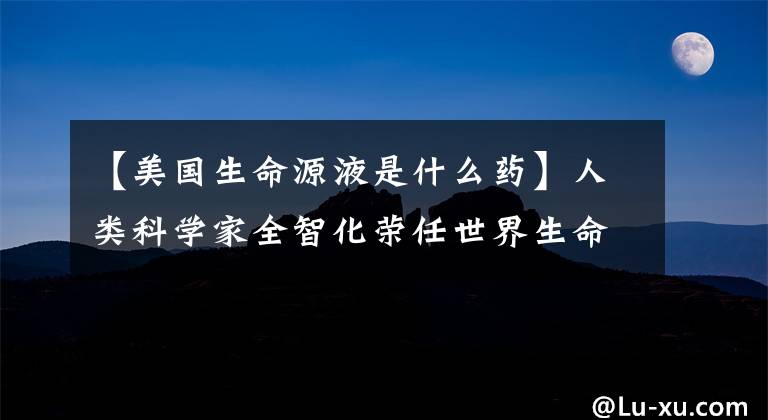 【美国生命源液是什么药】人类科学家全智化荣任世界生命经济时代的领导人