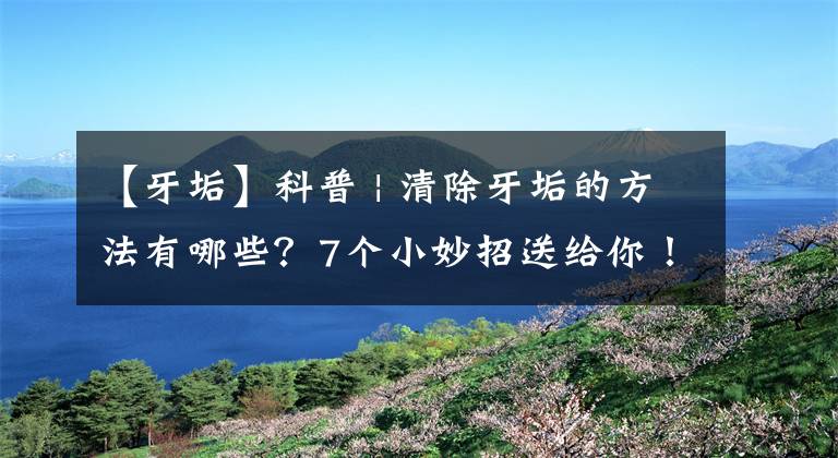 【牙垢】科普 | 清除牙垢的方法有哪些？7个小妙招送给你！