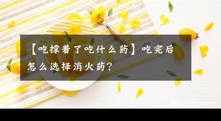 【吃撑着了吃什么药】吃完后怎么选择消火药？