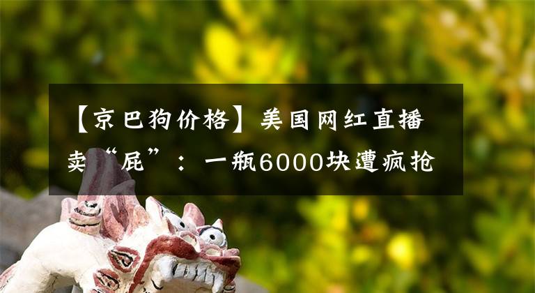 【京巴狗价格】美国网红直播卖“屁”：一瓶6000块遭疯抢，本人放出肠胃炎……