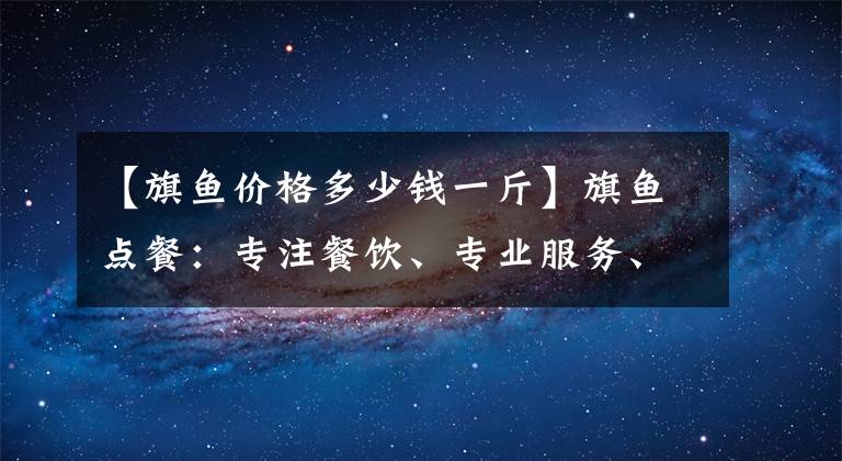 【旗鱼价格多少钱一斤】旗鱼点餐：专注餐饮、专业服务、专致体验，让生意变得简单