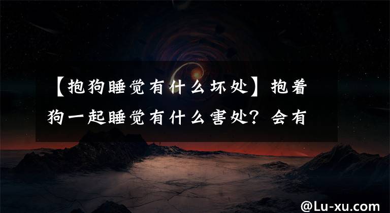 【抱狗睡觉有什么坏处】抱着狗一起睡觉有什么害处？会有传染病吗？会传染吗？文章配图