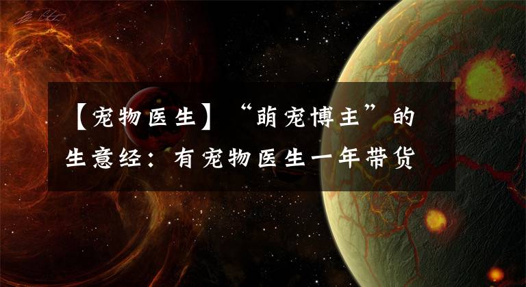 【宠物医生】“萌宠博主”的生意经：有宠物医生一年带货千万，也有博主苦于回本