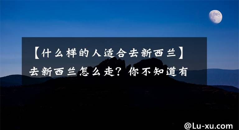 【什么样的人适合去新西兰】去新西兰怎么走？你不知道有什么申请条件。没有捷径，也不要绕道