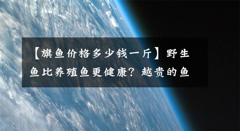 【旗鱼价格多少钱一斤】野生鱼比养殖鱼更健康？越贵的鱼越好？吃鱼，有些事情需要您深知