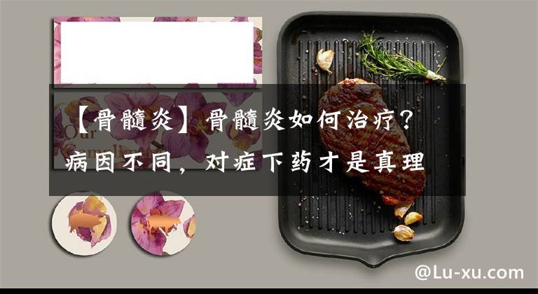 【骨髓炎】骨髓炎如何治疗？病因不同，对症下药才是真理