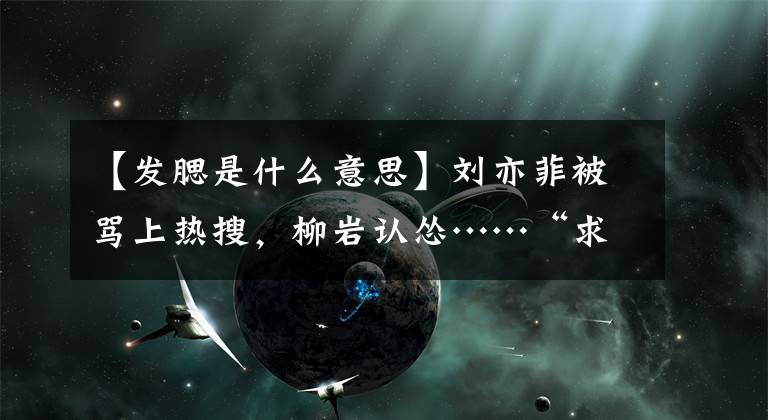 【发腮是什么意思】刘亦菲被骂上热搜，柳岩认怂……“求你别再让她做淑女！”