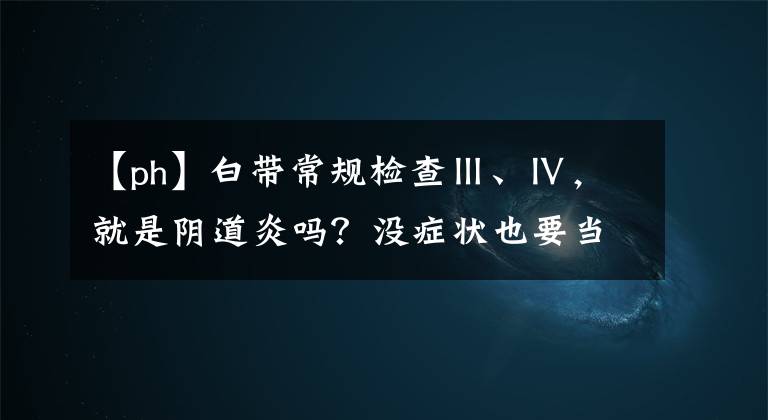 【ph】白带常规检查Ⅲ、Ⅳ，就是阴道炎吗？没症状也要当回事