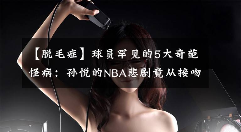 【脱毛症】球员罕见的5大奇葩怪病：孙悦的NBA悲剧竟从接吻病开始！