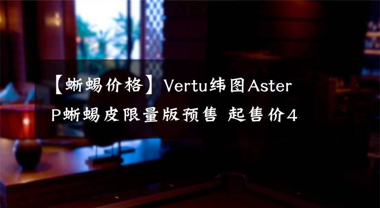 【蜥蜴价格】Vertu纬图Aster P蜥蜴皮限量版预售 起售价43800元