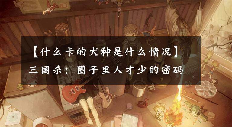 【什么卡的犬种是什么情况】三国杀：圈子里人才少的密码，你中奖了吗？文章配图