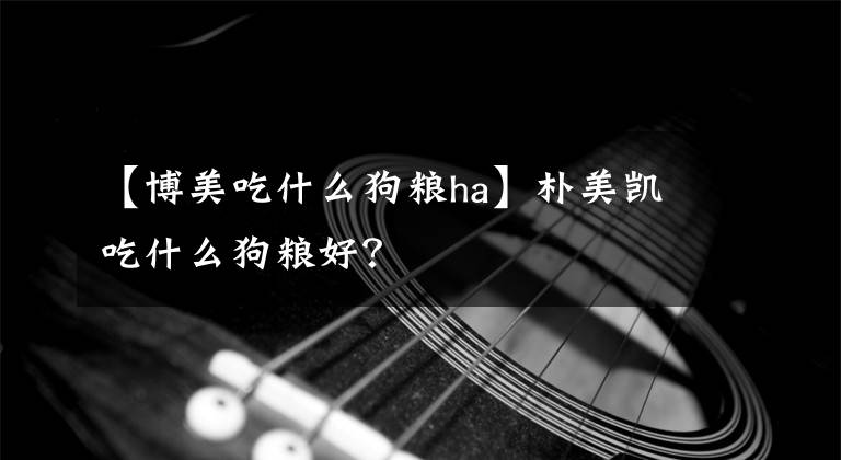 【博美吃什么狗粮ha】朴美凯吃什么狗粮好？