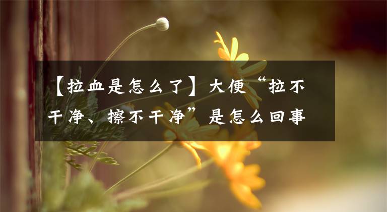 【拉血是怎么了】大便“拉不干净、擦不干净”是怎么回事？医生告诉您答案