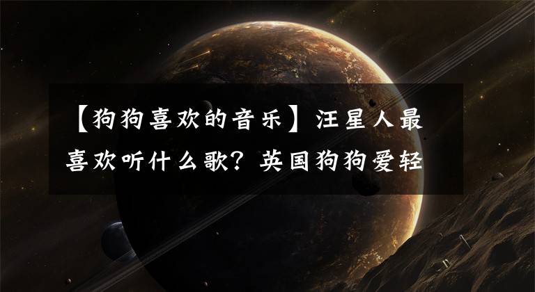 【狗狗喜欢的音乐】汪星人最喜欢听什么歌？英国狗狗爱轻摇滚，日本狗狗喜欢古典乐