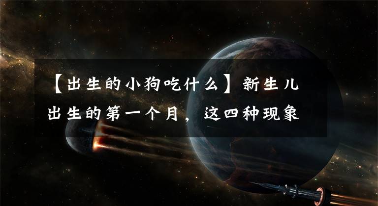 【出生的小狗吃什么】新生儿出生的第一个月，这四种现象都很正常，看完父母心里就有数了。文章配图