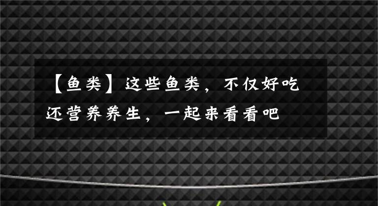 【鱼类】这些鱼类，不仅好吃还营养养生，一起来看看吧