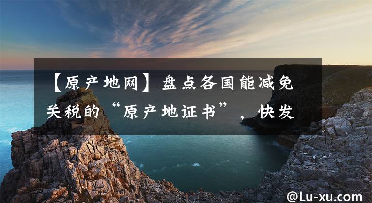 【原产地网】盘点各国能减免关税的“原产地证书”，快发给你的外贸客户