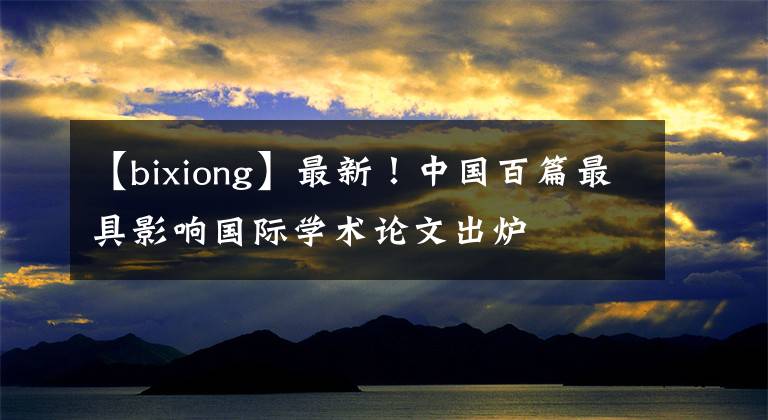 【bixiong】最新！中国百篇最具影响国际学术论文出炉