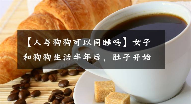 【人与狗狗可以同睡吗】女子和狗狗生活半年后，肚子开始莫名胀痛，医生检查后情绪不稳定文章配图