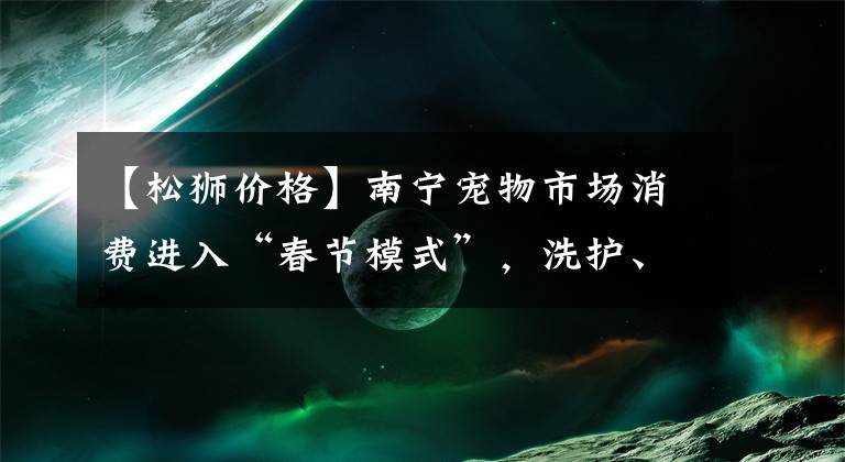 【松狮价格】南宁宠物市场消费进入“春节模式”，洗护、寄养服务迎涨价